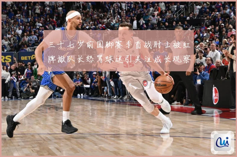 三十七岁前国脚赛季首战肘击被红牌撤队长怒骂球迷引关注成长观察：最新赛事动态与深度分析