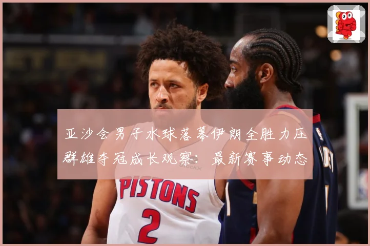 亚沙会男子水球落幕伊朗全胜力压群雄夺冠成长观察：最新赛事动态与深度分析