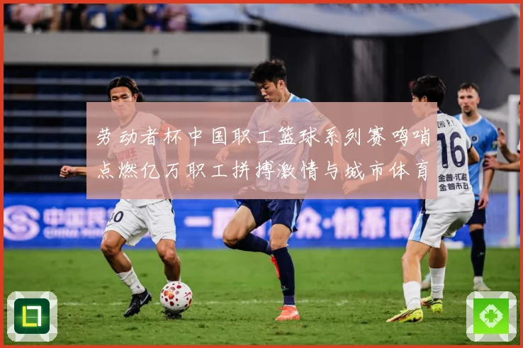 劳动者杯中国职工篮球系列赛鸣哨点燃亿万职工拼搏激情与城市体育赛场复盘：最新赛事动态与深度分析