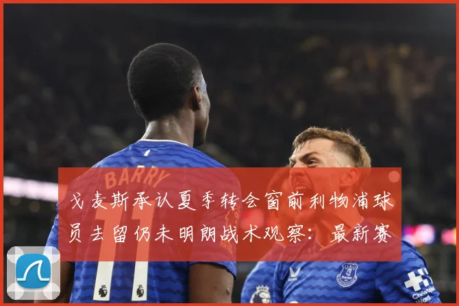 戈麦斯承认夏季转会窗前利物浦球员去留仍未明朗战术观察：最新赛事动态与深度分析