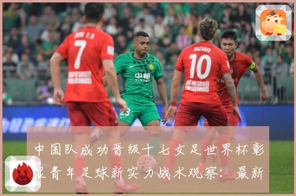 中国队成功晋级十七女足世界杯彰显青年足球新实力战术观察：最新赛事动态与深度分析