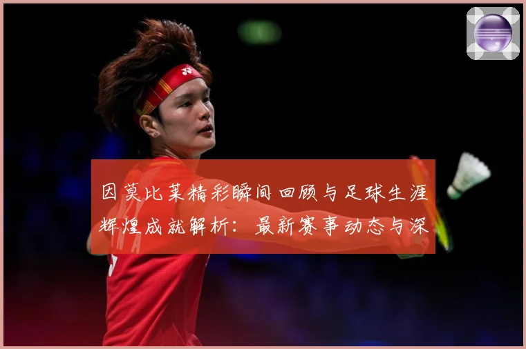 因莫比莱精彩瞬间回顾与足球生涯辉煌成就解析：最新赛事动态与深度分析