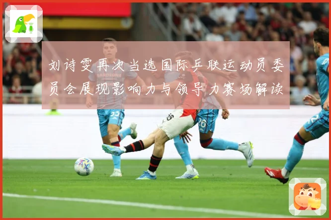 刘诗雯再次当选国际乒联运动员委员会展现影响力与领导力赛场解读：最新赛事动态与深度分析
