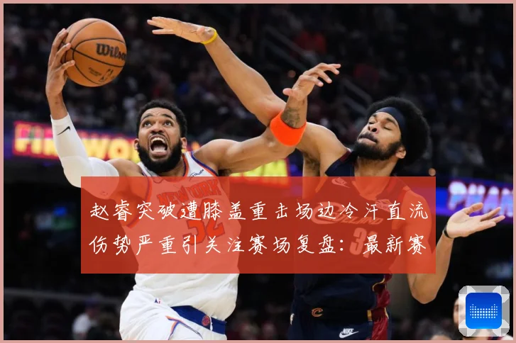 赵睿突破遭膝盖重击场边冷汗直流伤势严重引关注赛场复盘：最新赛事动态与深度分析