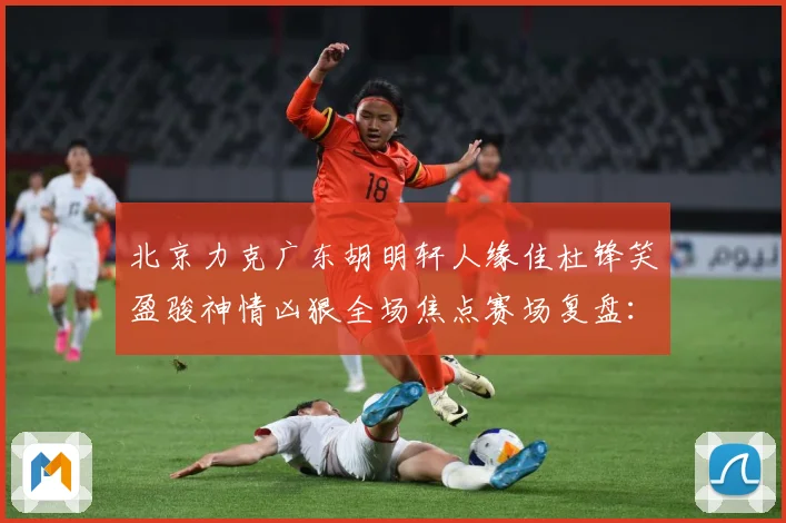 北京力克广东胡明轩人缘佳杜锋笑盈骏神情凶狠全场焦点赛场复盘：最新赛事动态与深度分析