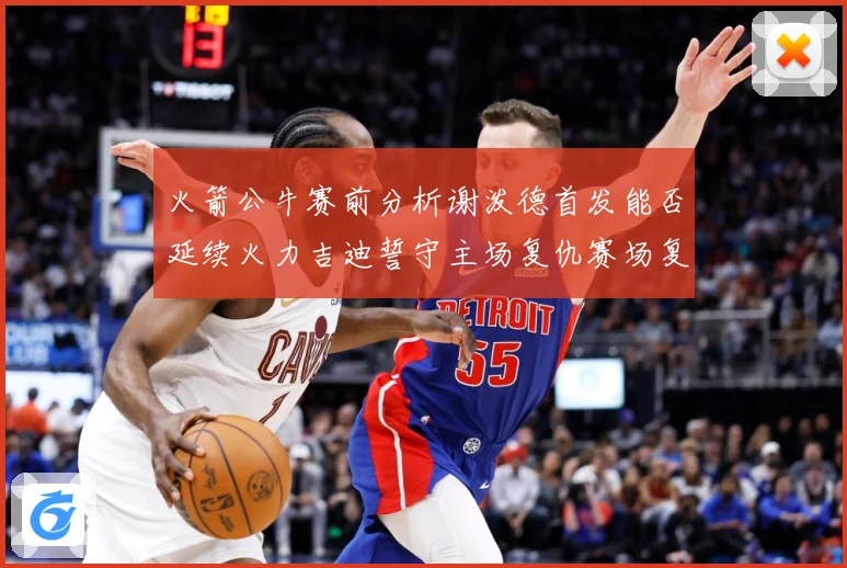 火箭公牛赛前分析谢泼德首发能否延续火力吉迪誓守主场复仇赛场复盘：最新赛事动态与深度分析