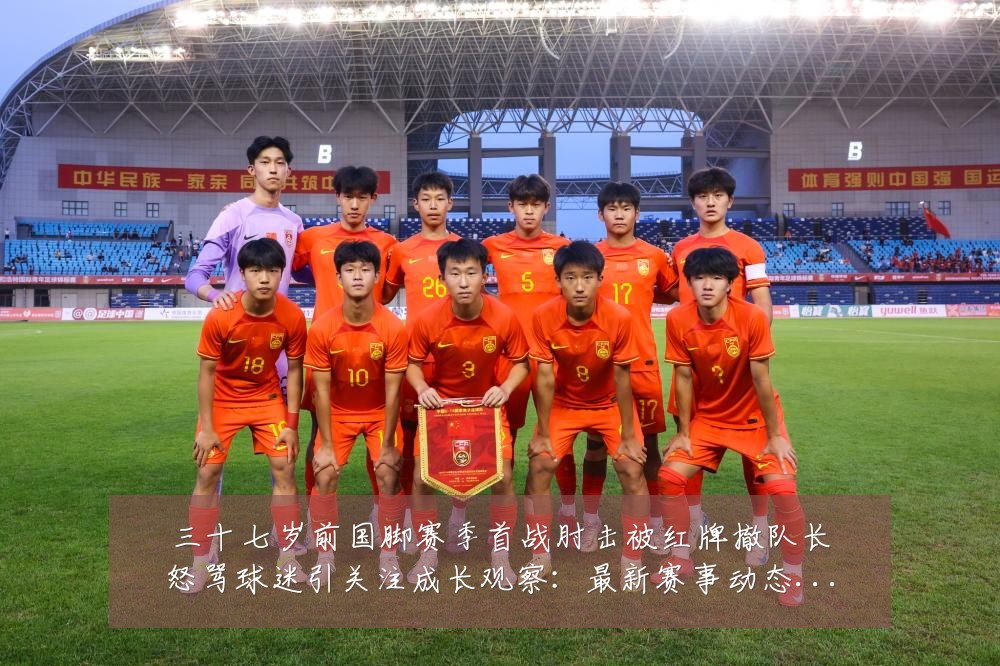 三十七岁前国脚赛季首战肘击被红牌撤队长怒骂球迷引关注成长观察:最新赛事动态与深度分析