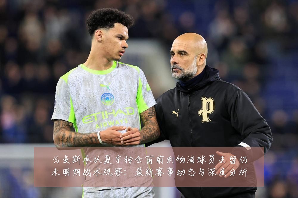 戈麦斯承认夏季转会窗前利物浦球员去留仍未明朗战术观察:最新赛事动态与深度分析