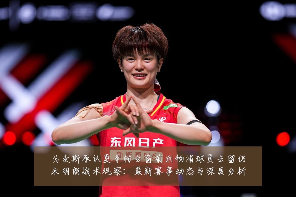 戈麦斯承认夏季转会窗前利物浦球员去留仍未明朗战术观察:最新赛事动态与深度分析