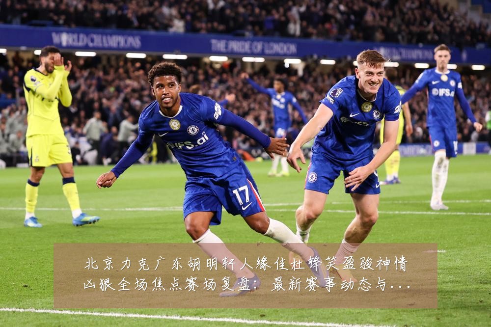 北京力克广东胡明轩人缘佳杜锋笑盈骏神情凶狠全场焦点赛场复盘:最新赛事动态与深度分析