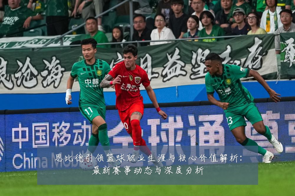 恩比德引领篮球职业生涯与核心价值解析:最新赛事动态与深度分析
