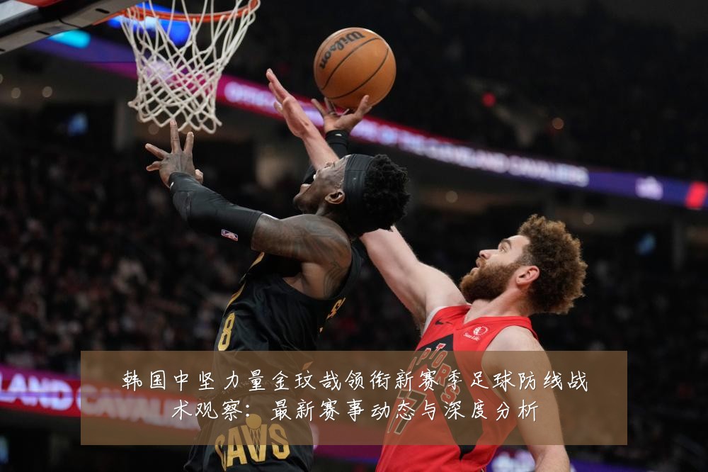 韩国中坚力量金玟哉领衔新赛季足球防线战术观察:最新赛事动态与深度分析
