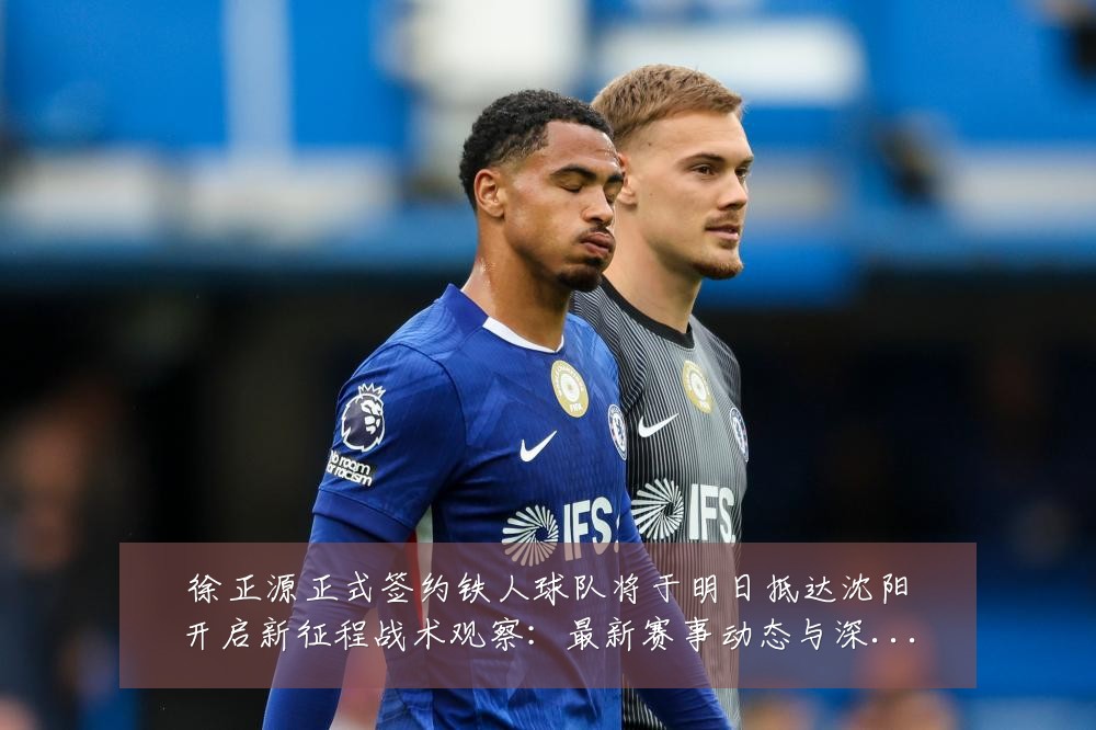 徐正源正式签约铁人球队将于明日抵达沈阳开启新征程战术观察:最新赛事动态与深度分析