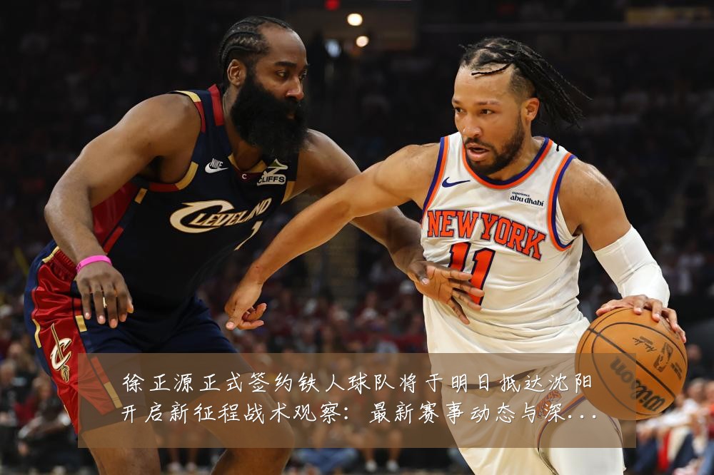 徐正源正式签约铁人球队将于明日抵达沈阳开启新征程战术观察:最新赛事动态与深度分析
